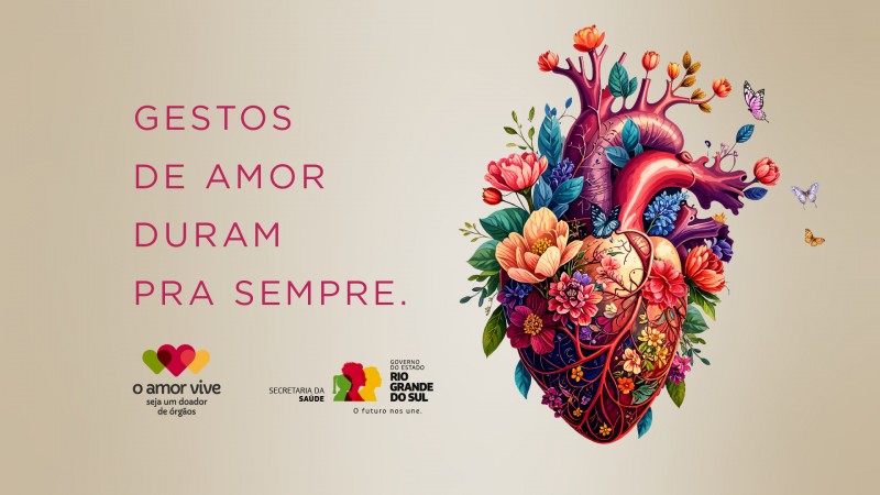 Imagem com fundo em tom degrad&ecirc; suave que vai do bege claro ao cinza. No lado esquerdo, h&aacute; um texto em destaque, escrito em letras mai&uacute;sculas e em cor rosa: &ldquo;GESTOS DE AMOR DURAM PRA SEMPRE.&rdquo;
Na parte inferior esquerda, aparecem tr&ecirc;s &iacute;cones de cora&ccedil;&otilde;es sobrepostos nas cores verde, vermelho e amarelo. Abaixo dos &iacute;cones, est&aacute; o texto: &ldquo;O amor vive&rdquo; e, em linha menor, &ldquo;seja um doador de &oacute;rg&atilde;os&rdquo;.
Mais ao centro inferior, h&aacute; a identifica&ccedil;&atilde;o institucional &ldquo;SECRETARIA DA SA&Uacute;DE&rdquo;. &Agrave; direita, o logotipo do Governo do Estado do Rio Grande do Sul, acompanhado do texto &ldquo;GOVERNO DO ESTADO RIO GRANDE DO SUL&rdquo; e do slogan &ldquo;O futuro nos une.&rdquo; O logotipo inclui a silhueta de perfis humanos estilizados nas cores verde, vermelho e amarelo.
No lado direito da imagem, h&aacute; uma ilustra&ccedil;&atilde;o detalhada de um cora&ccedil;&atilde;o humano anat&ocirc;mico. O cora&ccedil;&atilde;o est&aacute; decorado e envolto por flores de diversas cores, folhas e pequenos ramos. Entre as flores, aparecem borboletas coloridas ao redor da ilustra&ccedil;&atilde;o, dando a sensa&ccedil;&atilde;o de leveza e vida.
A composi&ccedil;&atilde;o combina elementos cient&iacute;ficos (o cora&ccedil;&atilde;o humano) com elementos naturais (flores e borboletas), refor&ccedil;ando a ideia de vida, cuidado e continuidade associada &agrave; doa&ccedil;&atilde;o de &oacute;rg&atilde;os.